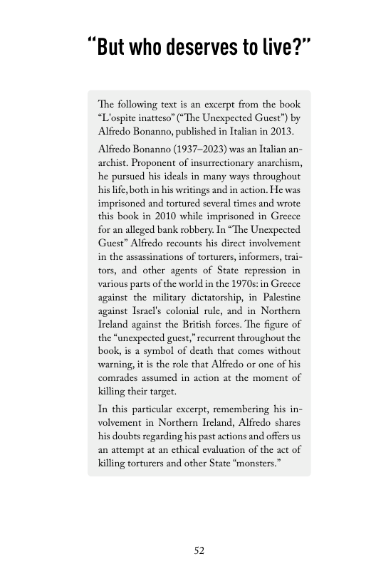 “But who deserves to live?”  “The following text is an cxcerpt from the book “Llospite inatteso” (“The Unexpected Guest”) by Alfredo Bonanno, published in Italian in 2013.  Alfredo Bonanno (1937-2023) was an Italian an- archist. Proponent of insurrectionary anarchism, he pursued his ideals in many ways throughout his life, both in his writings and in action. He was imprisoned and tortured several times and wrote this book in 2010 while imprisoned in Greece for an alleged bank robbery In “The Unexpected Guest” Alfredo recounts his direct involvement in the assassinations of torturers, informers, trai- tors, and other agents of State repression in various parts of the world in the 1970s: in Greece against the military dictatorship, in Palestine against Isracl’s colonial rule, and in Northern Ireland against the British forces. The figure of the “unexpected guest,” recurrent throughout the book, is a symbol of death that comes without warning, it is the role that Alfredo or one of his comrades assumed in action at the moment of Killing their target.  In this particular excerpt, remembering his in- volvement in Northern Ircland, Alfredo shares his doubts regarding his past actions and offers us an attempt at an ethical evaluation of the act of killing torturers and other State “monsters.”  52 